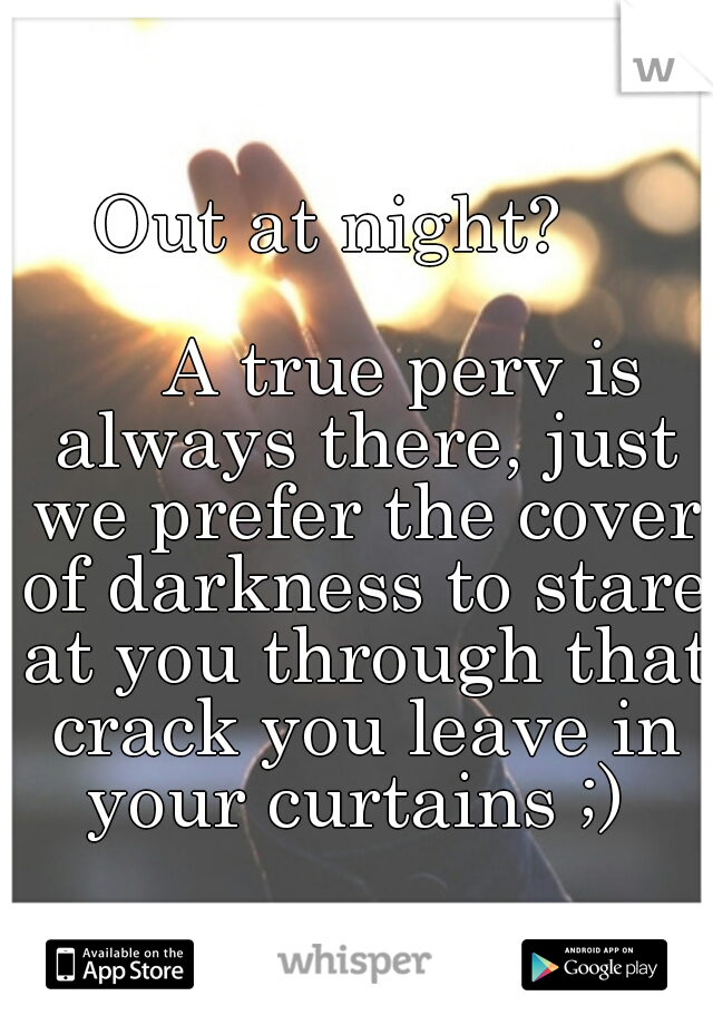 Out at night?
   








































A true perv is always there, just we prefer the cover of darkness to stare at you through that crack you leave in your curtains ;) 