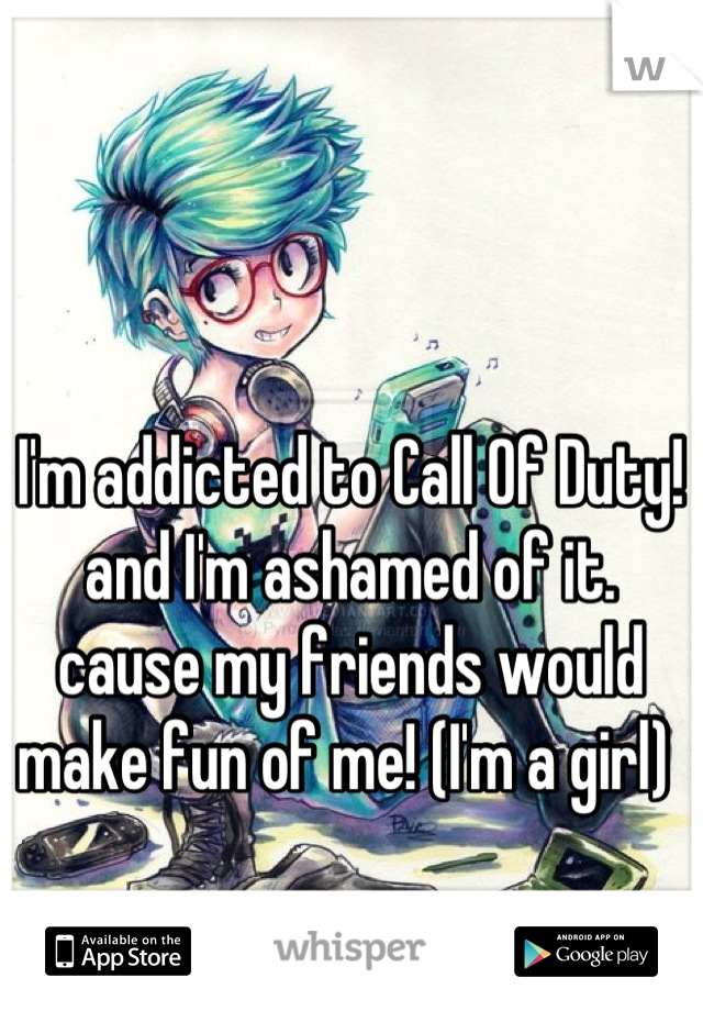 I'm addicted to Call Of Duty! and I'm ashamed of it. cause my friends would make fun of me! (I'm a girl) 