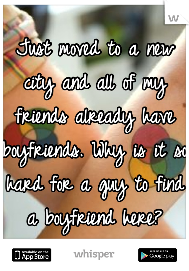 Just moved to a new city and all of my friends already have boyfriends. Why is it so hard for a guy to find a boyfriend here?