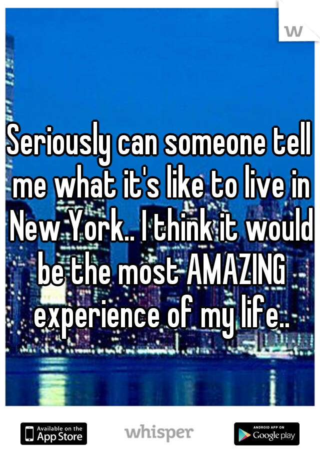 Seriously can someone tell me what it's like to live in New York.. I think it would be the most AMAZING experience of my life..