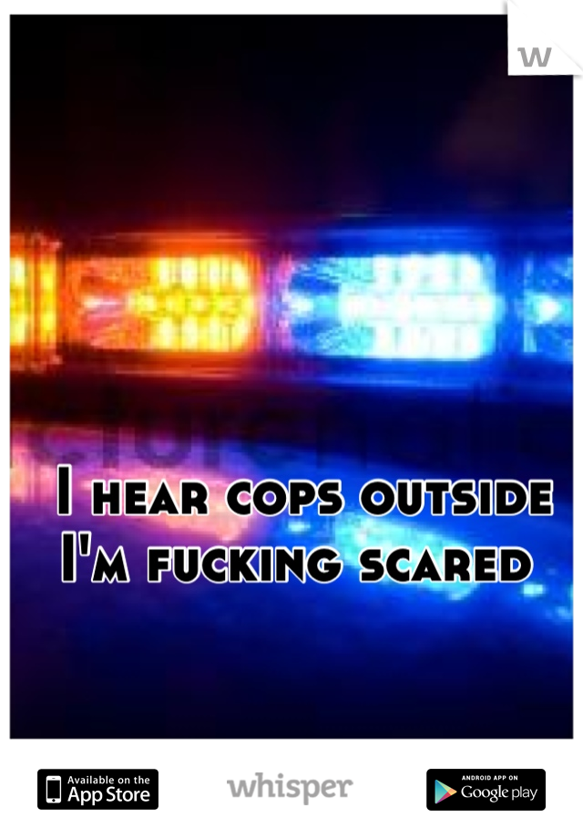 I hear cops outside 
I'm fucking scared 