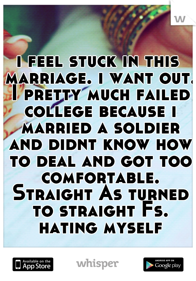 i feel stuck in this marriage. i want out. I pretty much failed college because i married a soldier and didnt know how to deal and got too comfortable. Straight As turned to straight Fs. hating myself