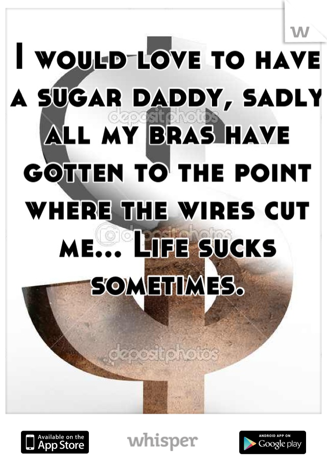 I would love to have a sugar daddy, sadly all my bras have gotten to the point where the wires cut me... Life sucks sometimes.