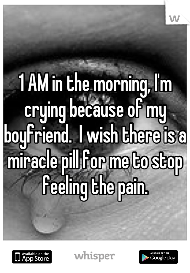 1 AM in the morning, I'm crying because of my boyfriend.  I wish there is a miracle pill for me to stop feeling the pain.