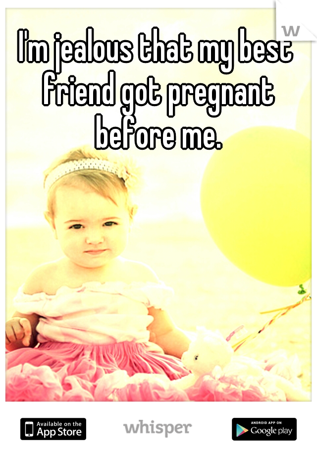 I'm jealous that my best friend got pregnant before me.