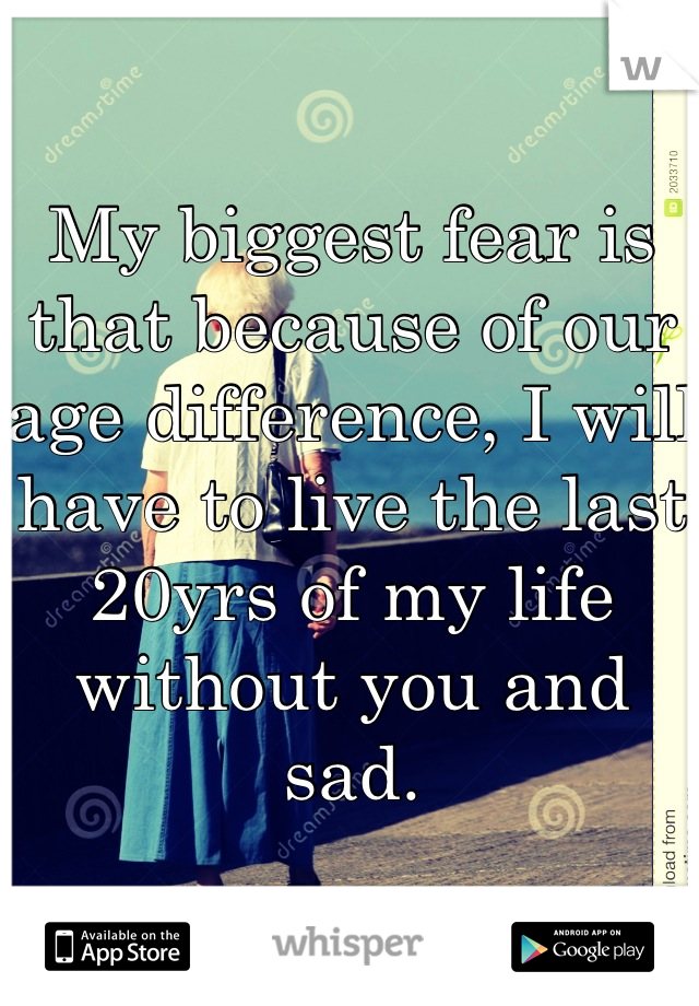 My biggest fear is that because of our age difference, I will have to live the last 20yrs of my life without you and sad.