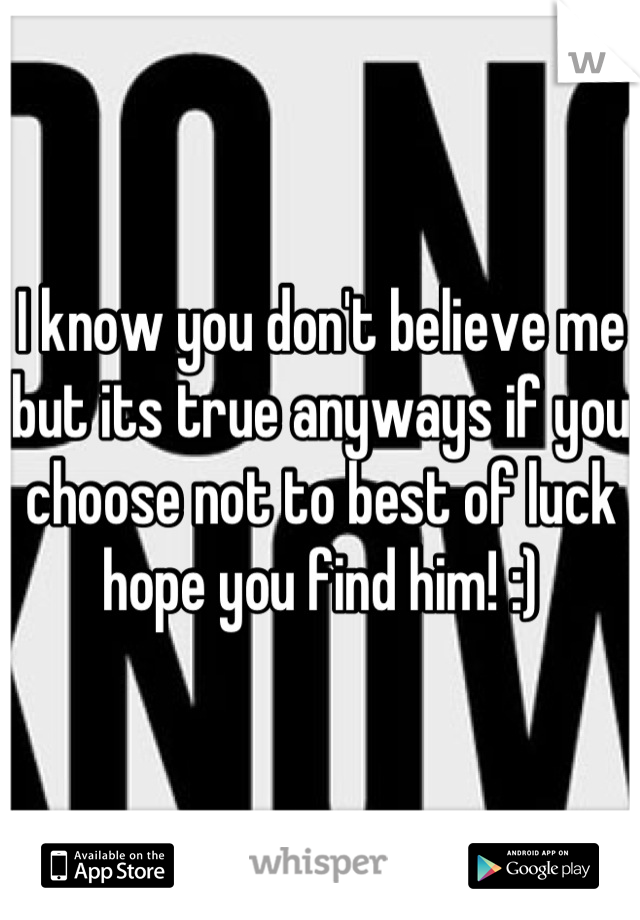 I know you don't believe me but its true anyways if you choose not to best of luck hope you find him! :)