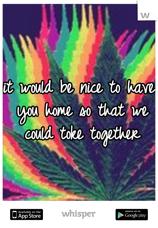 it would be nice to have you home so that we could toke together