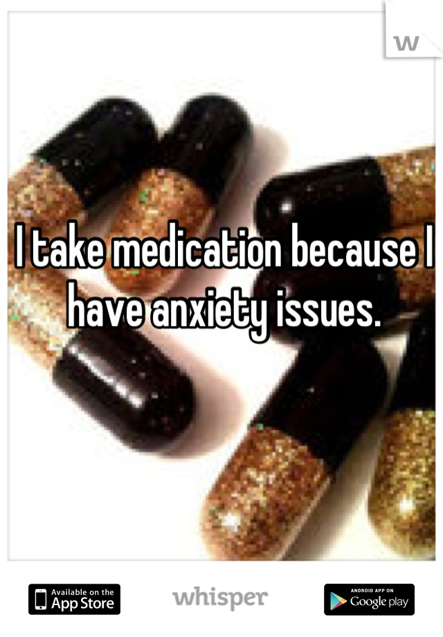 I take medication because I have anxiety issues.
