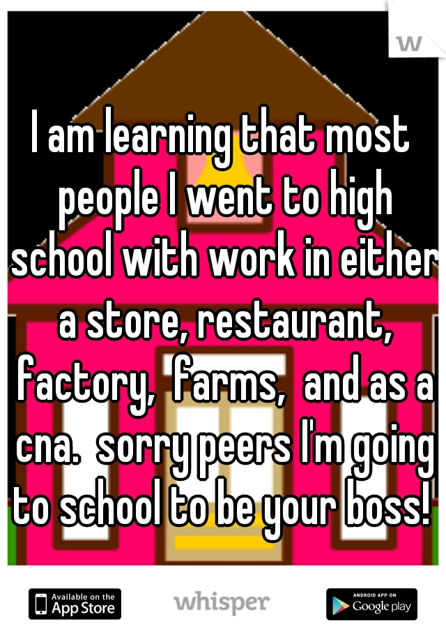 I am learning that most people I went to high school with work in either a store, restaurant, factory,  farms,  and as a cna.  sorry peers I'm going to school to be your boss! 