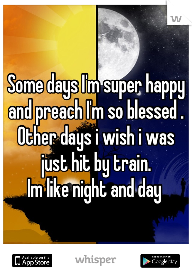 Some days I'm super happy and preach I'm so blessed . Other days i wish i was just hit by train. 
Im like night and day 