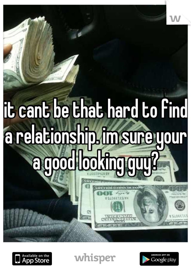 it cant be that hard to find a relationship. im sure your a good looking guy?