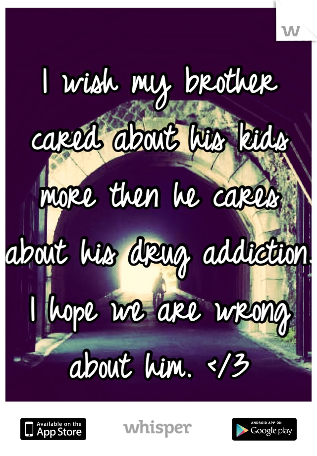 I wish my brother cared about his kids more then he cares about his drug addiction. I hope we are wrong about him. </3
