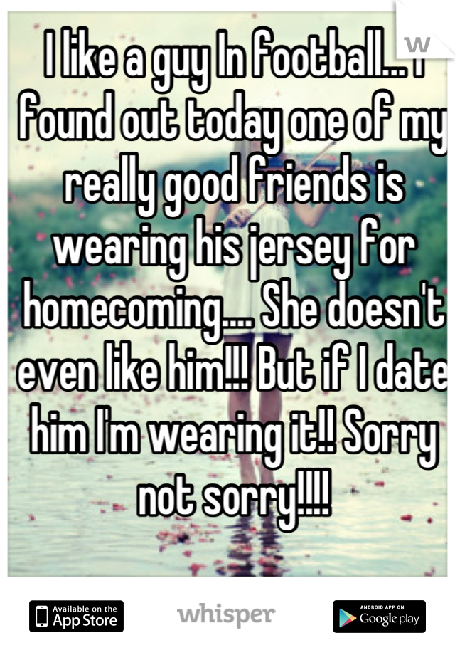 I like a guy In football... I found out today one of my really good friends is wearing his jersey for homecoming.... She doesn't even like him!!! But if I date him I'm wearing it!! Sorry not sorry!!!!