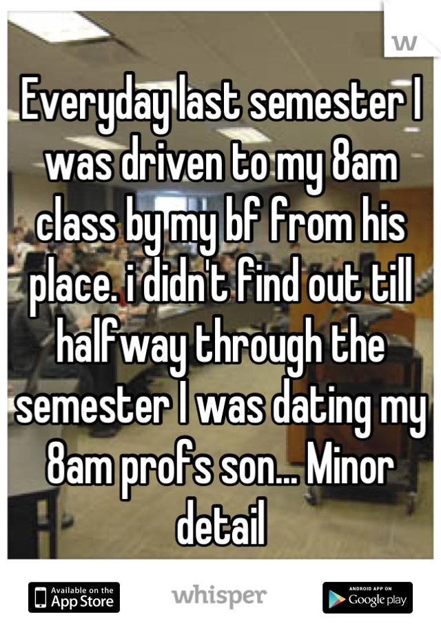 Everyday last semester I was driven to my 8am class by my bf from his place. i didn't find out till halfway through the semester I was dating my 8am profs son... Minor detail