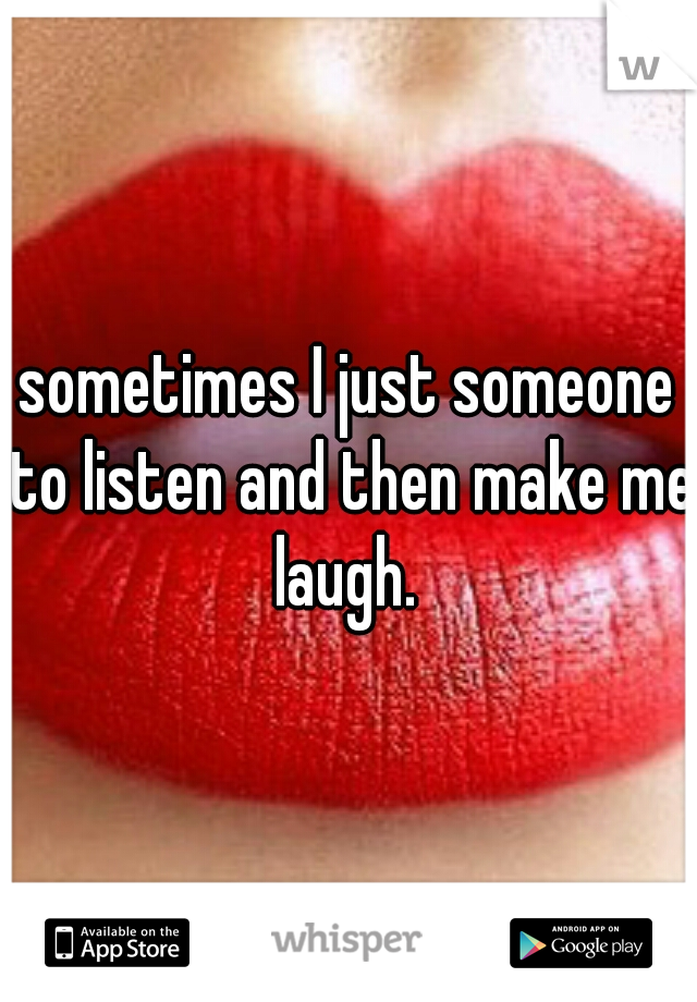 sometimes I just someone to listen and then make me laugh. 