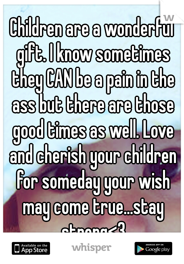 Children are a wonderful gift. I know sometimes they CAN be a pain in the ass but there are those good times as well. Love and cherish your children for someday your wish may come true...stay strong<3