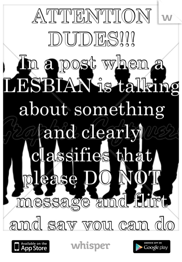 ATTENTION DUDES!!!
In a post when a LESBIAN is talking about something and clearly classifies that please DO NOT  message and flirt and say you can do better 

WERE LESBIANS FOR A REASON!!! 
Grow up!!