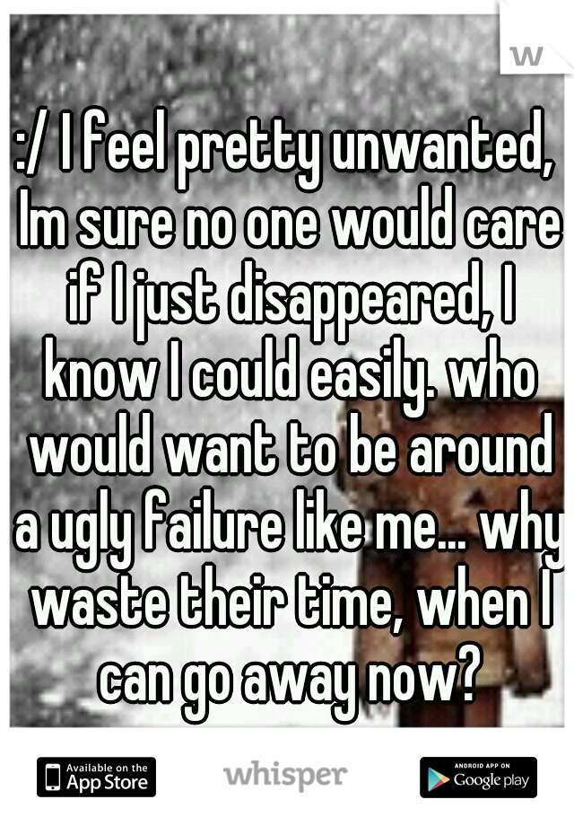:/ I feel pretty unwanted, Im sure no one would care if I just disappeared, I know I could easily. who would want to be around a ugly failure like me... why waste their time, when I can go away now?