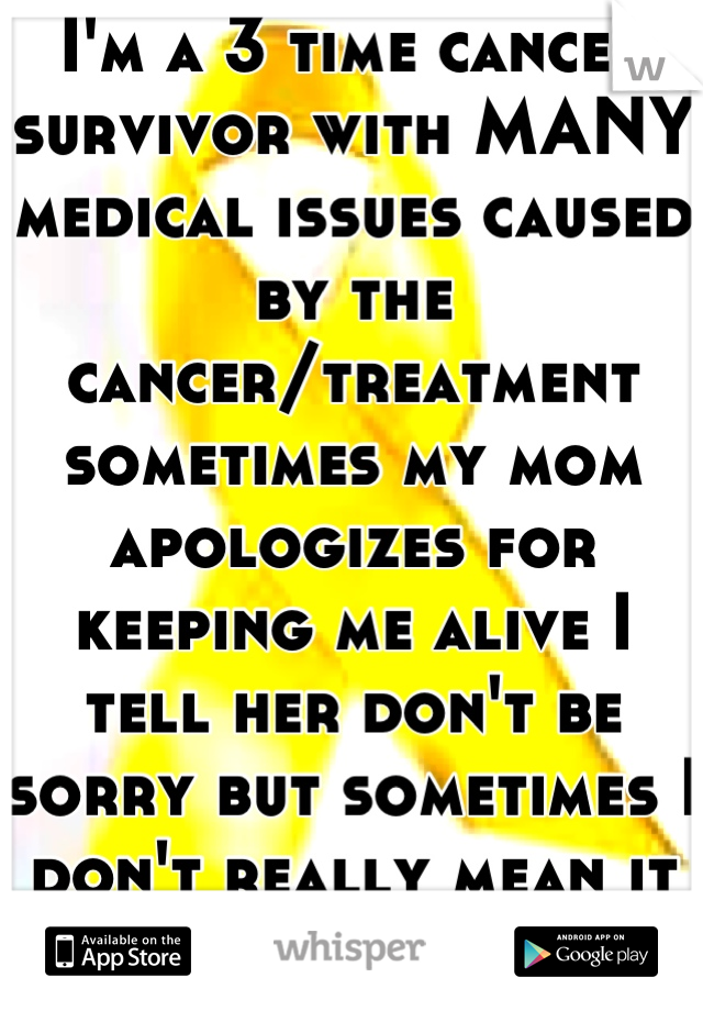 I'm a 3 time cancer survivor with MANY medical issues caused by the cancer/treatment sometimes my mom apologizes for keeping me alive I tell her don't be sorry but sometimes I don't really mean it :'(