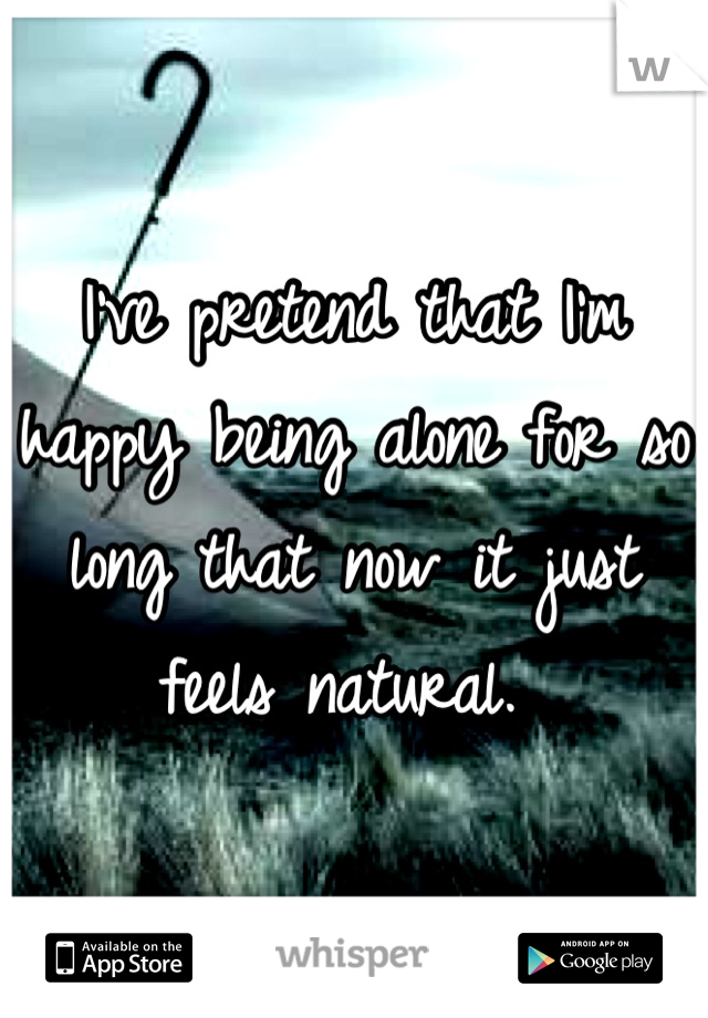 I've pretend that I'm happy being alone for so long that now it just feels natural. 