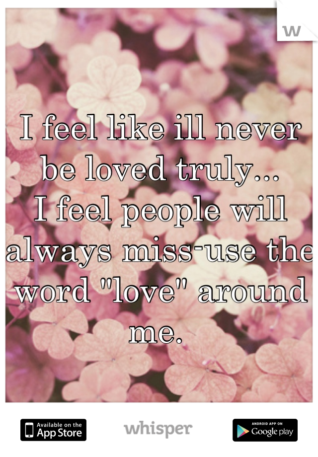 I feel like ill never be loved truly... 
I feel people will always miss-use the word "love" around me. 