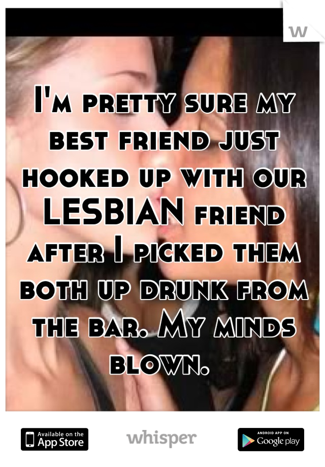I'm pretty sure my best friend just hooked up with our LESBIAN friend after I picked them both up drunk from the bar. My minds blown. 