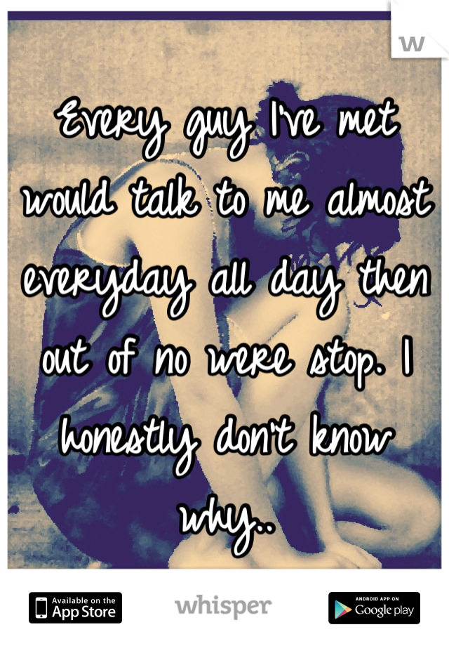 Every guy I've met would talk to me almost everyday all day then out of no were stop. I honestly don't know why..