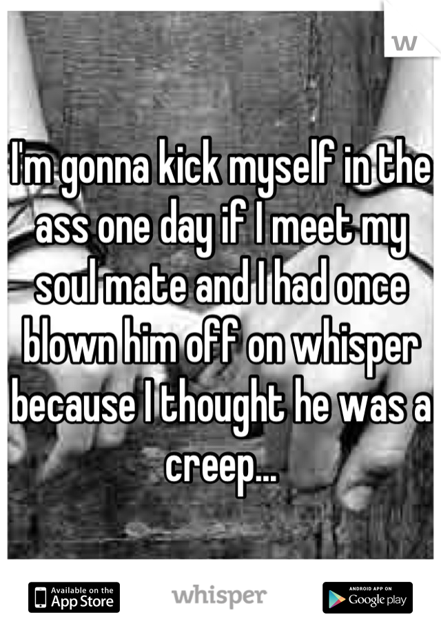 I'm gonna kick myself in the ass one day if I meet my soul mate and I had once blown him off on whisper because I thought he was a creep...