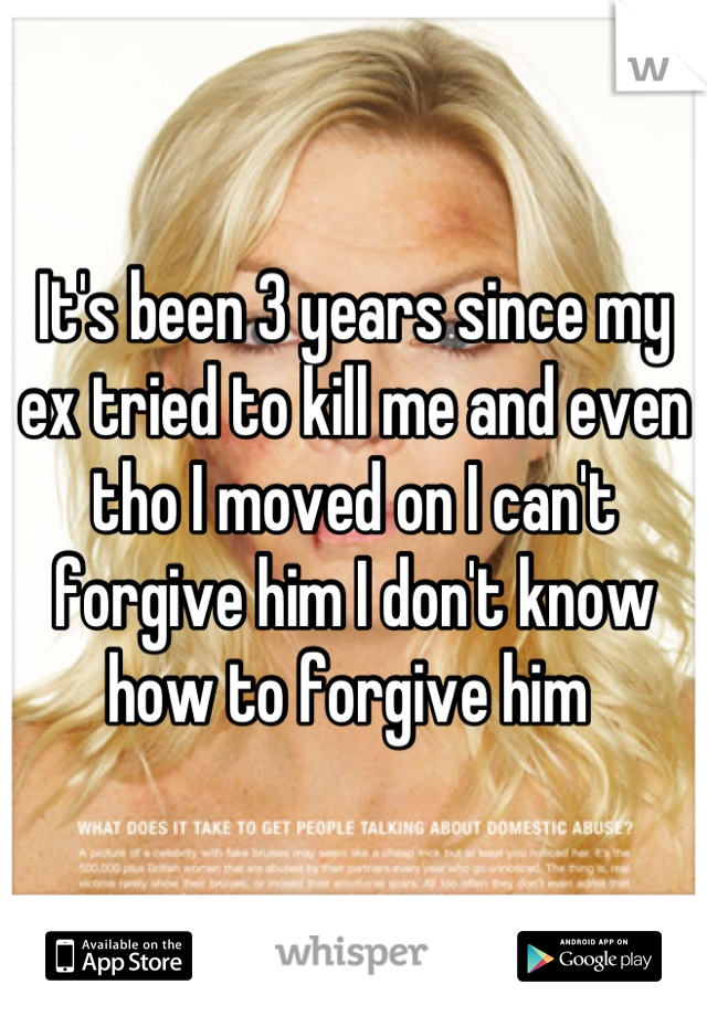It's been 3 years since my ex tried to kill me and even tho I moved on I can't forgive him I don't know how to forgive him 