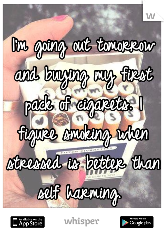 I'm going out tomorrow and buying my first pack of cigarets. I figure smoking when stressed is better than self harming. 