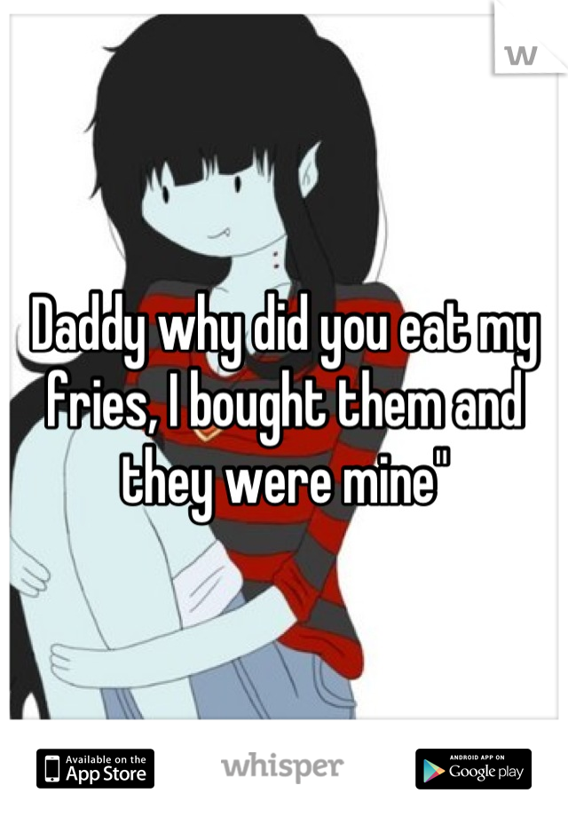 Daddy why did you eat my fries, I bought them and they were mine"