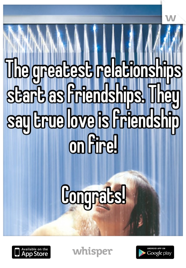 The greatest relationships start as friendships. They say true love is friendship on fire! 

Congrats!