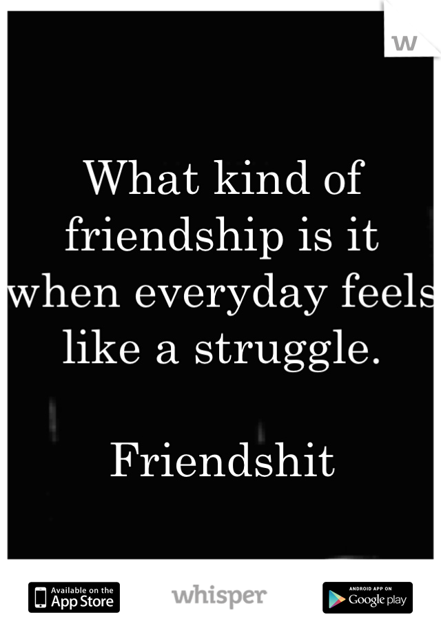 What kind of friendship is it when everyday feels like a struggle. 

Friendshit