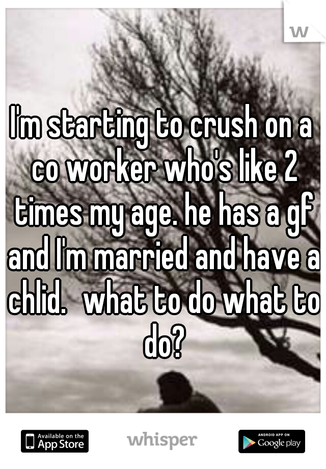I'm starting to crush on a co worker who's like 2 times my age. he has a gf and I'm married and have a chlid.
what to do what to do?