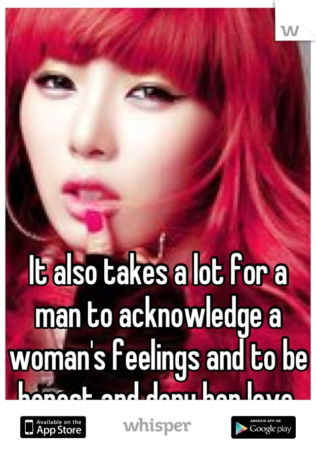 It also takes a lot for a man to acknowledge a woman's feelings and to be honest and deny her love.