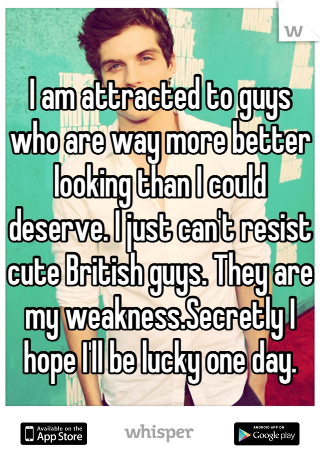 I am attracted to guys who are way more better looking than I could deserve. I just can't resist cute British guys. They are my weakness.Secretly I hope I'll be lucky one day.