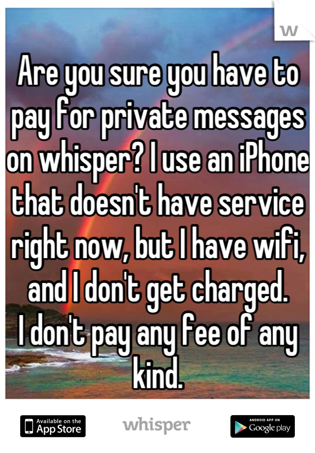 Are you sure you have to pay for private messages on whisper? I use an iPhone that doesn't have service right now, but I have wifi, and I don't get charged.  
I don't pay any fee of any kind.