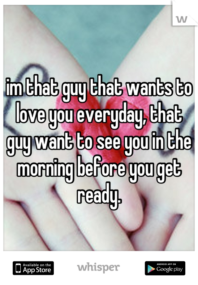 im that guy that wants to love you everyday, that guy want to see you in the morning before you get ready.