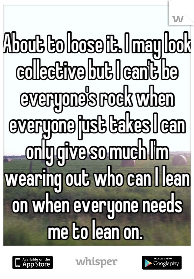 About to loose it. I may look collective but I can't be everyone's rock when everyone just takes I can only give so much I'm wearing out who can I lean on when everyone needs me to lean on. 