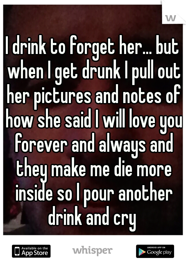 I drink to forget her... but when I get drunk I pull out her pictures and notes of how she said I will love you forever and always and they make me die more inside so I pour another drink and cry 