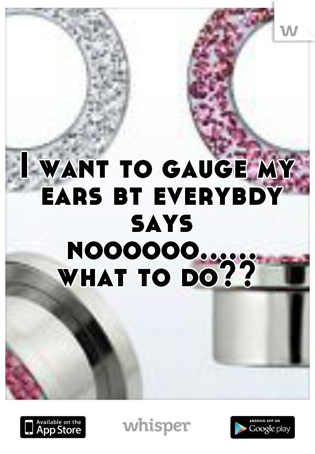 I want to gauge my ears bt everybdy says noooooo...... what to do?? 