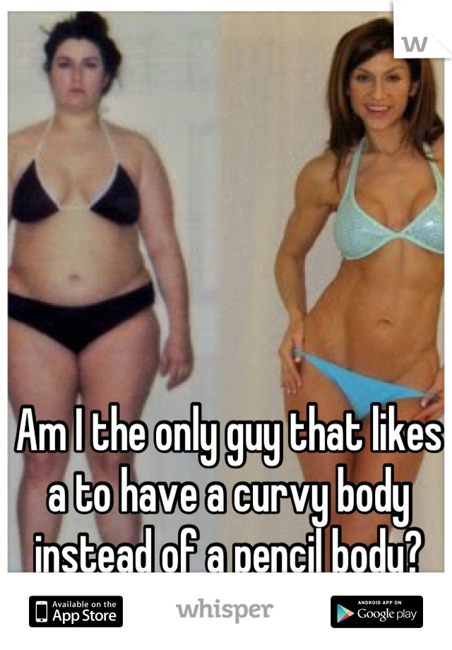 Am I the only guy that likes a to have a curvy body instead of a pencil body?