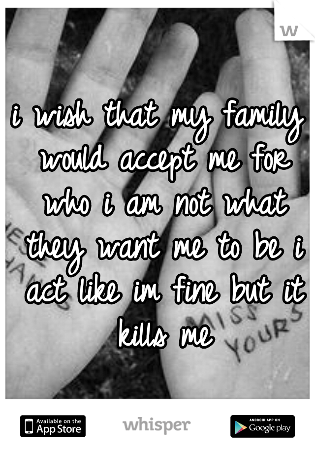 i wish that my family would accept me for who i am not what they want me to be i act like im fine but it kills me
