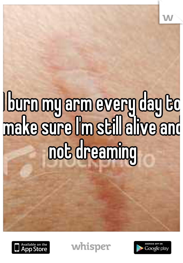 I burn my arm every day to make sure I'm still alive and not dreaming