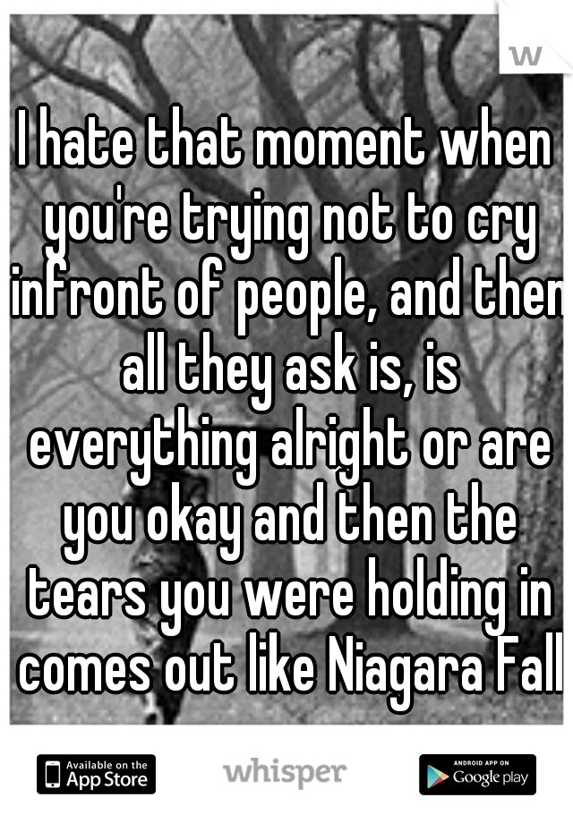 I hate that moment when you're trying not to cry infront of people, and then all they ask is, is everything alright or are you okay and then the tears you were holding in comes out like Niagara Falls