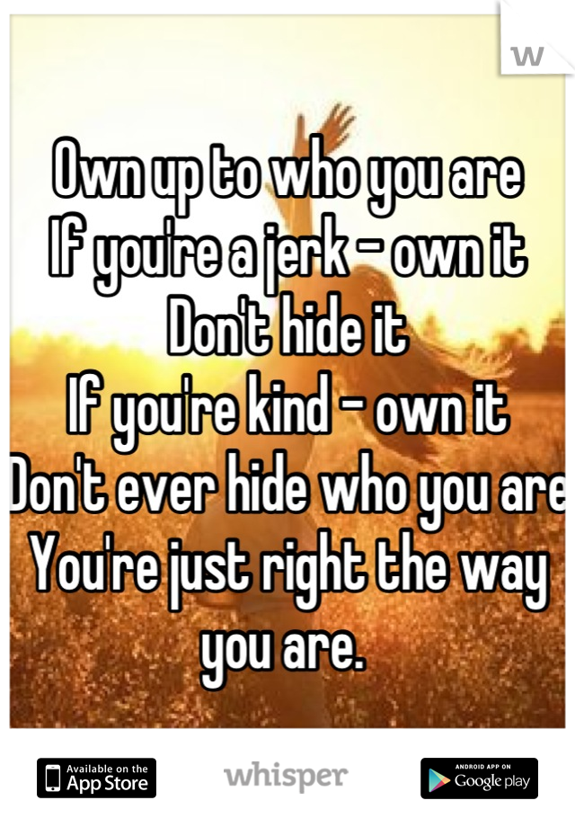 Own up to who you are 
If you're a jerk - own it
Don't hide it 
If you're kind - own it 
Don't ever hide who you are
You're just right the way you are. 