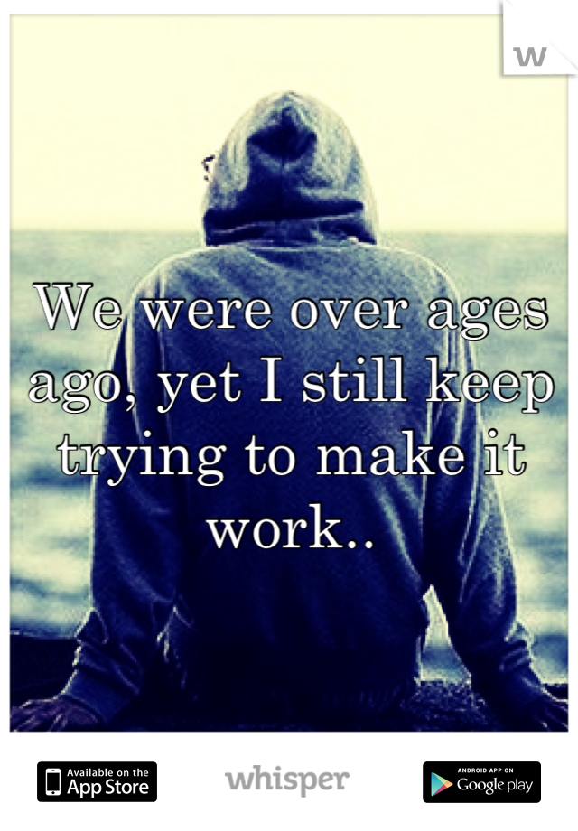We were over ages ago, yet I still keep trying to make it work..