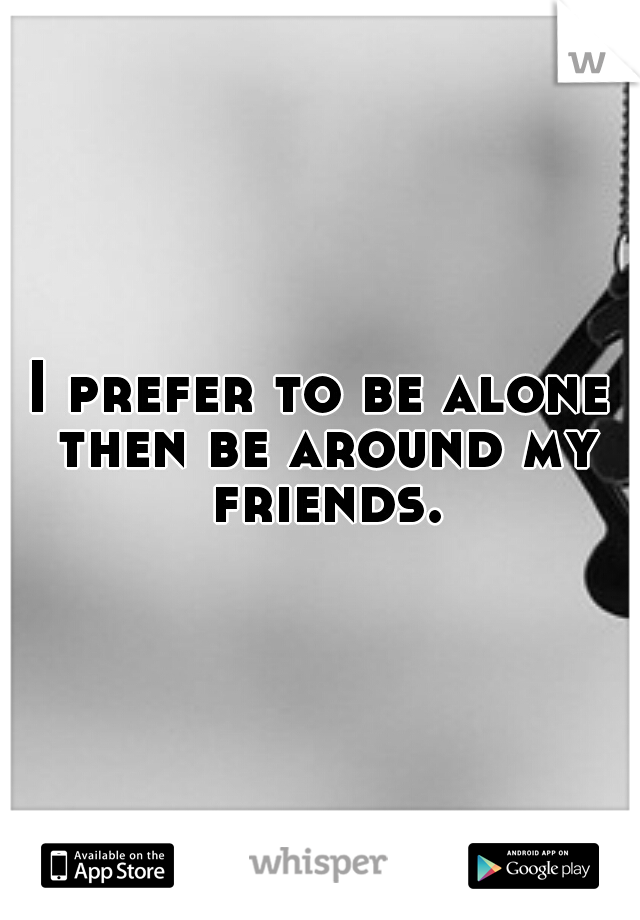 I prefer to be alone then be around my friends.