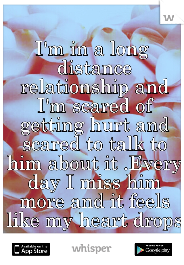 I'm in a long distance relationship and I'm scared of getting hurt and scared to talk to him about it .Every day I miss him more and it feels like my heart drops.